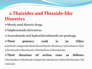 2.Thaizides and Thiazide-like
Diuretics
Mostly used diuretic drugs.
Sulphonamide derivatives.
Acetzolamide and hydrochlorothiazide are prodrugs
Their potency rank is in Oder:
polythizide>Indapamide>Bendroflumethiazide>Metalazone>Quinethazone=Hydr
ochlorthiazide=Chlorthiazide=Chlorthalidone>Chlorothiazide.
Their duration of action runs as follows:
Chlorthalidone>Polythiazide>Indapamide>Metalozone>Hydrochlorthiazide>Chlo
rothiazide.
 