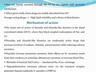  they are mainly secreted through the PT by the organic acid secretory
mechanism.
 When given orally, these drugs are readily absorbed from GIT.
Longer acting drugs High lipid solubility and volume of distribution.
Mechanism of action
The major site of action of thiazide and thiazide-like diuretics is the distal
convoluted tubule (DCT), where they block coupled reabsorption of Na+ and
Cl−
Thiazides and thiazide-like diuretics are moderately active drugs that
increase excretion of sodium, chloride, and potassium while reducing calcium
excretion.
Thiazides increase potassium excretion, their effects on K+ secretion result
from their tendency to stimulate aldosterone secretion, to increase distal flow.
 Blockade of luminal NaCl entry— basolateral Na+/Ca2+ exchange
 Hyperpolarization increases calcium entry via the transient receptor
potential channel subfamily V, member 5 (TRPV5)
 