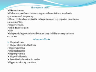 Therapeutic uses:
Diuretic use:
Pulmonary oedema due to congestive heart failure, nephrotic
syndrome and pregnancy.
Dose: Hydrochlorothiazide in hypertension 12.5 mg/day, in oedema
25-100 mg/day.
Hypertension.
Non diuretic use:
DM
Idiopathic hypercalciurea because they inhibit urinary calcium
excretion
Adverse effects
 Hypokalemia
 Hypochloremic Alkalosis
Hyperuricemia
Hypocalcaemia
Hyperglycemia
 Hyperlipidaemia
 Erectile dysfunction in males.
Hypersensitivity reactions.
 
