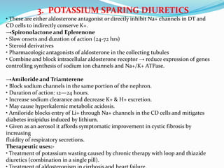 3. POTASSIUM SPARING DIURETICS
• These are either aldosterone antagonist or directly inhibit Na+ channels in DT and
CD cells to indirectly conserve K+.
→Spironolactone and Eplerenone
• Slow onsets and duration of action (24-72 hrs)
• Steroid derivatives
• Pharmacologic antagonists of aldosterone in the collecting tubules
• Combine and block intracellular aldosterone receptor → reduce expression of genes
controlling synthesis of sodium ion channels and Na+/K+ ATPase.
→Amiloride and Triamterene
• Block sodium channels in the same portion of the nephron.
• Duration of action: 12—24 hours.
• Increase sodium clearance and decrease K+ & H+ excretion.
• May cause hyperkalemic metabolic acidosis.
• Amiloride blocks entry of Li+ through Na+ channels in the CD cells and mitigates
diabetes insipidus induced by lithium.
• Given as an aerosol it affords symptomatic improvement in cystic fibrosis by
increasing
fluidity of respiratory secretions.
Therapeutic uses:-
• Treatment of potassium wasting caused by chronic therapy with loop and thiazide
diuretics (combination in a single pill).
 
