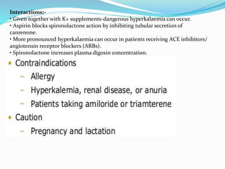 Interactions:-
• Given together with K+ supplements-dangerous hyperkalaemia can occur.
• Aspirin blocks spironolactone action by inhibiting tubular secretion of
canrenone.
• More pronounced hyperkalaemia can occur in patients receiving ACE inhibitors/
angiotensin receptor blockers (ARBs).
• Spironolactone increases plasma digoxin concentration.
 