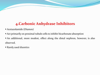 4.Carbonic Anhydrase Inhibitors
 Acetazolamide (Diamox)
 Act primarily on proximal tubule cells to inhibit bicarbonate absorption
 An additional, more modest, effect along the distal nephron, however, is also
observed.
 Rarely used diuretics
 
