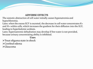ADVERSE EFFECTS
The osmotic abstraction of cell water initially causes hyponatremia and
hypochloremia.
Later, when the excess ECF is excreted, the decrease in cell water concentrates K+
and H+ within cells, which increases the gradient for their diffusion into the ECF,
leading to hyperkalemic acidosis.
Later, hypernatremic dehydration may develop if free water is not provided,
because urinary concentrating ability is inhibited.
Uses
Treat oligurea state in shock
Cerebral edema
Glaucoma
 