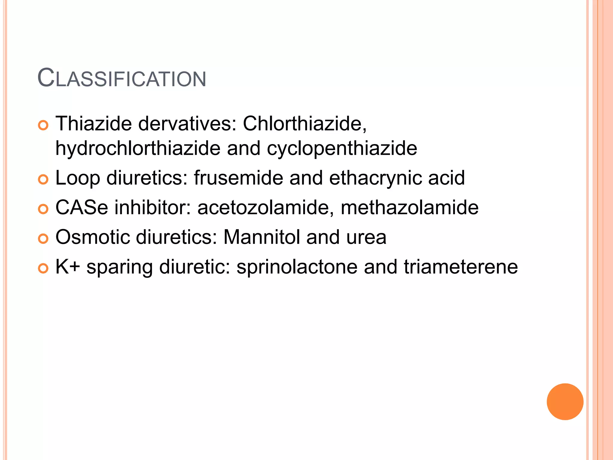 CLASSIFICATION
 Thiazide dervatives: Chlorthiazide,
hydrochlorthiazide and cyclopenthiazide
 Loop diuretics: frusemide and ethacrynic acid
 CASe inhibitor: acetozolamide, methazolamide
 Osmotic diuretics: Mannitol and urea
 K+ sparing diuretic: sprinolactone and triameterene
 