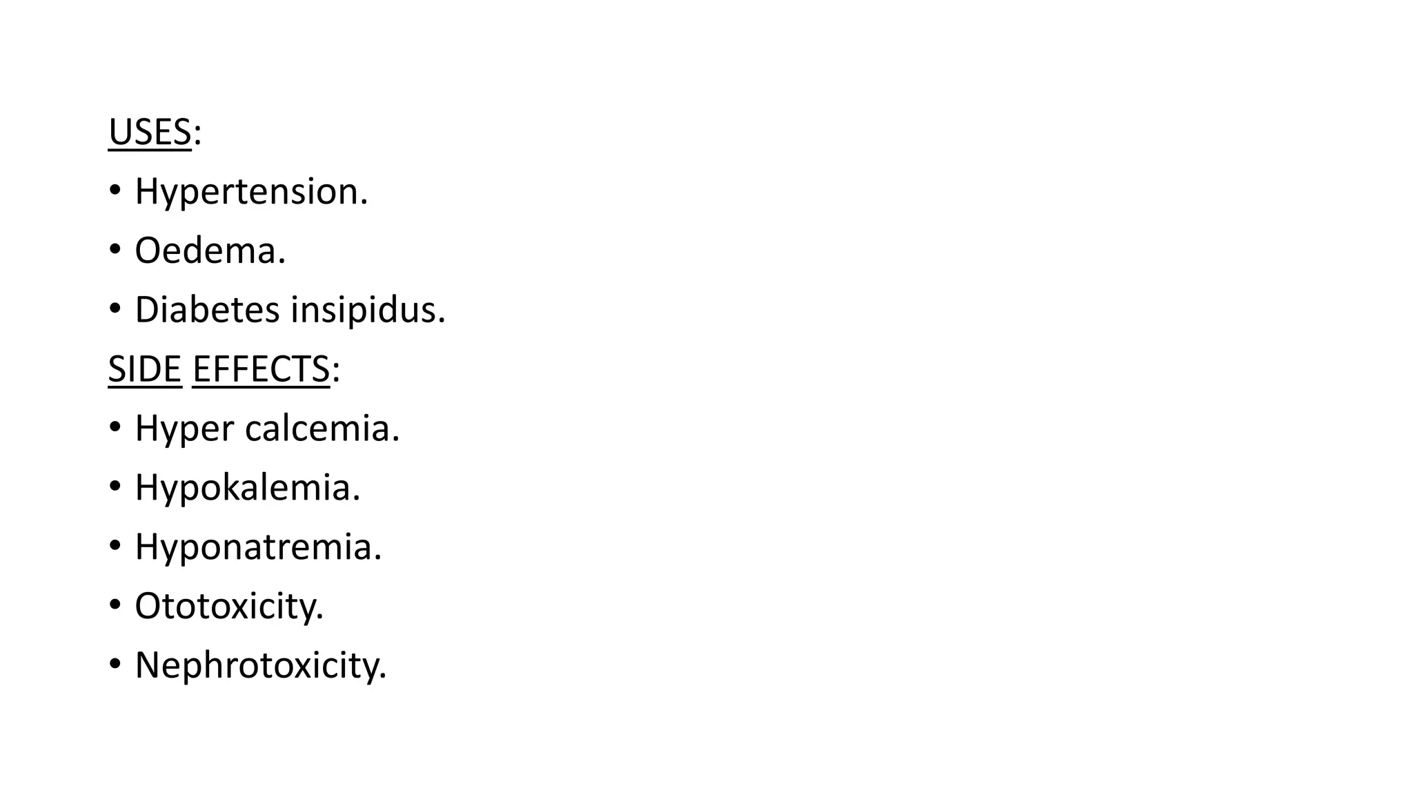 USES:
• Hypertension.
• Oedema.
• Diabetes insipidus.
SIDE EFFECTS:
• Hyper calcemia.
• Hypokalemia.
• Hyponatremia.
• Ototoxicity.
• Nephrotoxicity.
 