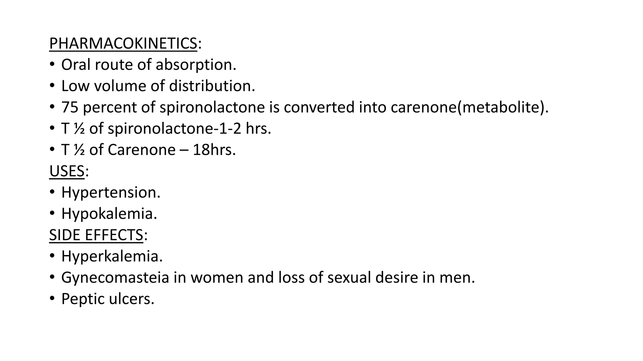 PHARMACOKINETICS:
• Oral route of absorption.
• Low volume of distribution.
• 75 percent of spironolactone is converted into carenone(metabolite).
• T ½ of spironolactone-1-2 hrs.
• T ½ of Carenone – 18hrs.
USES:
• Hypertension.
• Hypokalemia.
SIDE EFFECTS:
• Hyperkalemia.
• Gynecomasteia in women and loss of sexual desire in men.
• Peptic ulcers.
 