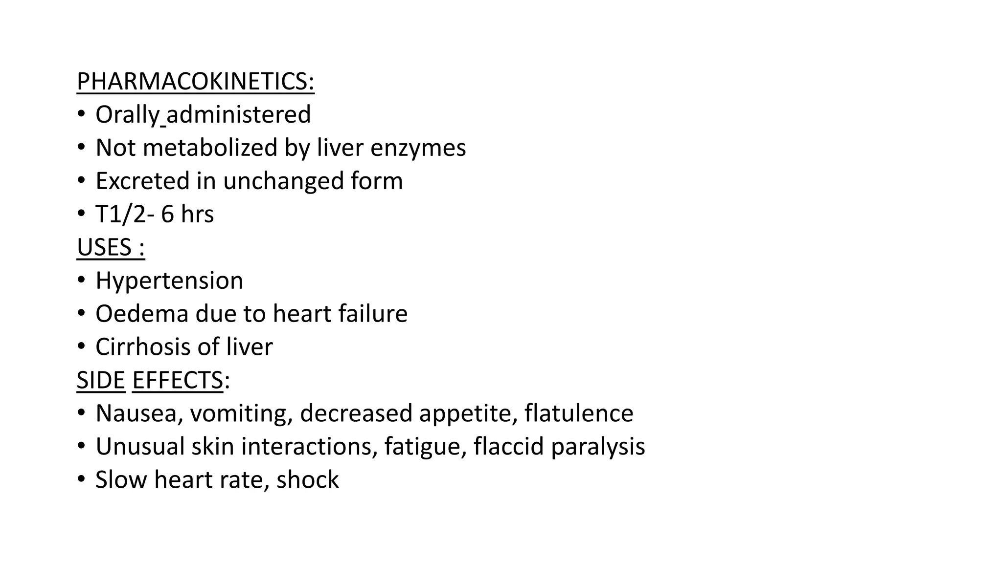 PHARMACOKINETICS:
• Orally administered
• Not metabolized by liver enzymes
• Excreted in unchanged form
• T1/2- 6 hrs
USES :
• Hypertension
• Oedema due to heart failure
• Cirrhosis of liver
SIDE EFFECTS:
• Nausea, vomiting, decreased appetite, flatulence
• Unusual skin interactions, fatigue, flaccid paralysis
• Slow heart rate, shock
 