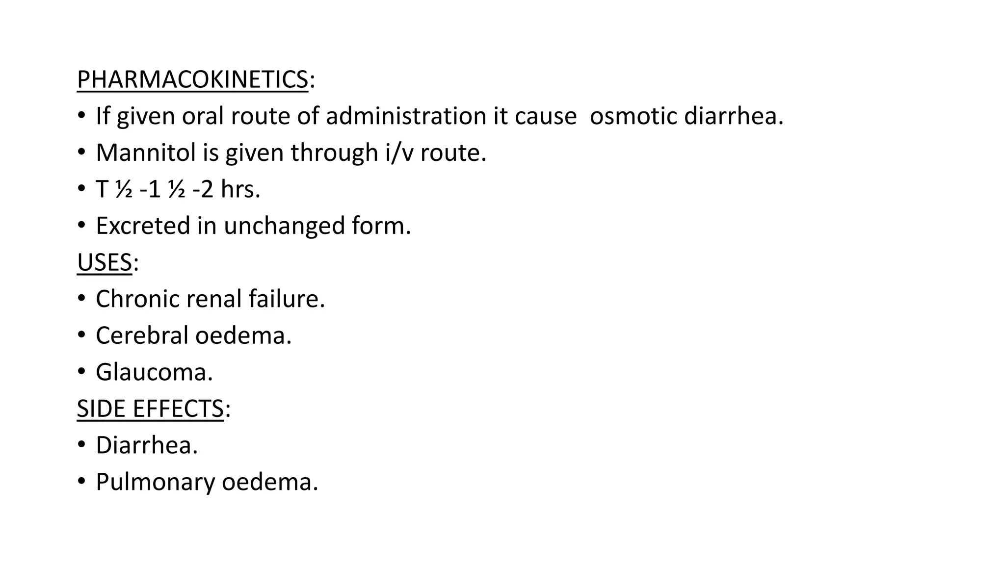 PHARMACOKINETICS:
• If given oral route of administration it cause osmotic diarrhea.
• Mannitol is given through i/v route.
• T ½ -1 ½ -2 hrs.
• Excreted in unchanged form.
USES:
• Chronic renal failure.
• Cerebral oedema.
• Glaucoma.
SIDE EFFECTS:
• Diarrhea.
• Pulmonary oedema.
 