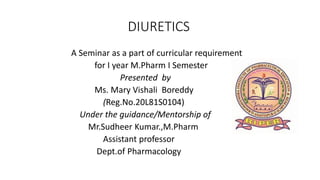 DIURETICS
A Seminar as a part of curricular requirement
for I year M.Pharm I Semester
Presented by
Ms. Mary Vishali Boreddy
(Reg.No.20L81S0104)
Under the guidance/Mentorship of
Mr.Sudheer Kumar.,M.Pharm
Assistant professor
Dept.of Pharmacology
 