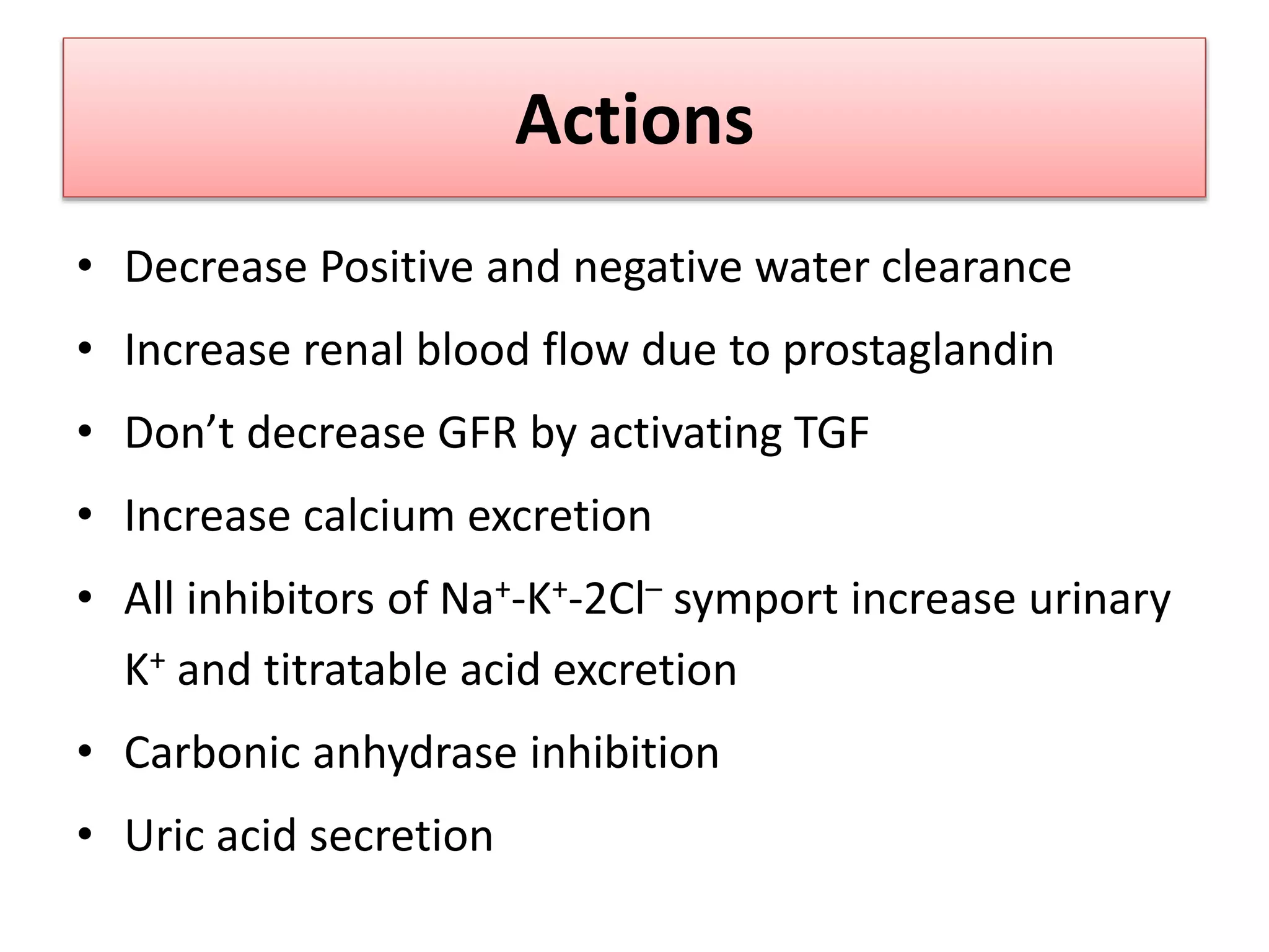 Actions
• Decrease Positive and negative water clearance
• Increase renal blood flow due to prostaglandin
• Don’t decrease GFR by activating TGF
• Increase calcium excretion
• All inhibitors of Na+-K+-2Cl– symport increase urinary
K+ and titratable acid excretion
• Carbonic anhydrase inhibition
• Uric acid secretion
 