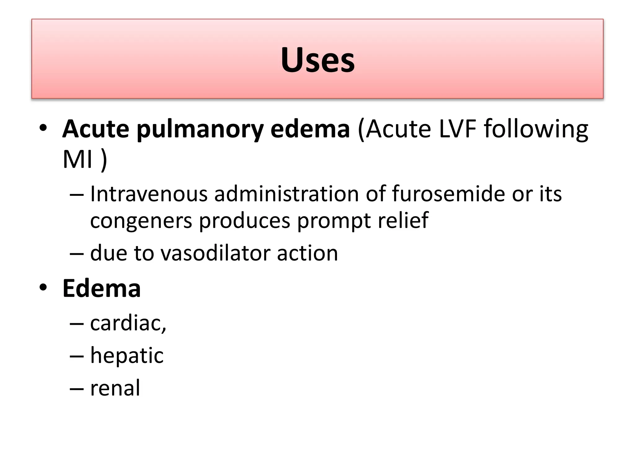 Uses
• Acute pulmanory edema (Acute LVF following
MI )
– Intravenous administration of furosemide or its
congeners produces prompt relief
– due to vasodilator action
• Edema
– cardiac,
– hepatic
– renal
 