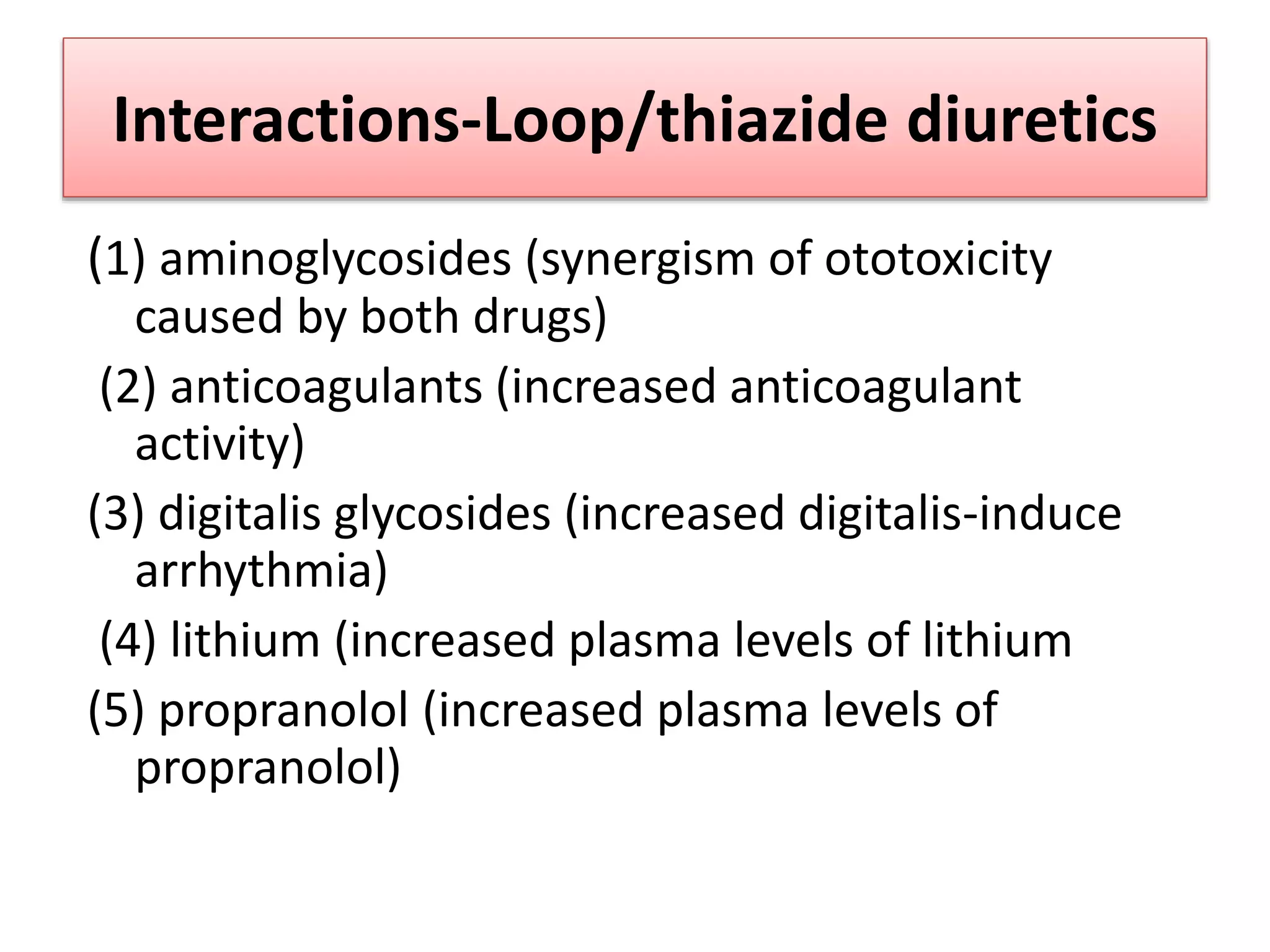 Interactions-Loop/thiazide diuretics
(1) aminoglycosides (synergism of ototoxicity
caused by both drugs)
(2) anticoagulants (increased anticoagulant
activity)
(3) digitalis glycosides (increased digitalis-induce
arrhythmia)
(4) lithium (increased plasma levels of lithium
(5) propranolol (increased plasma levels of
propranolol)
 