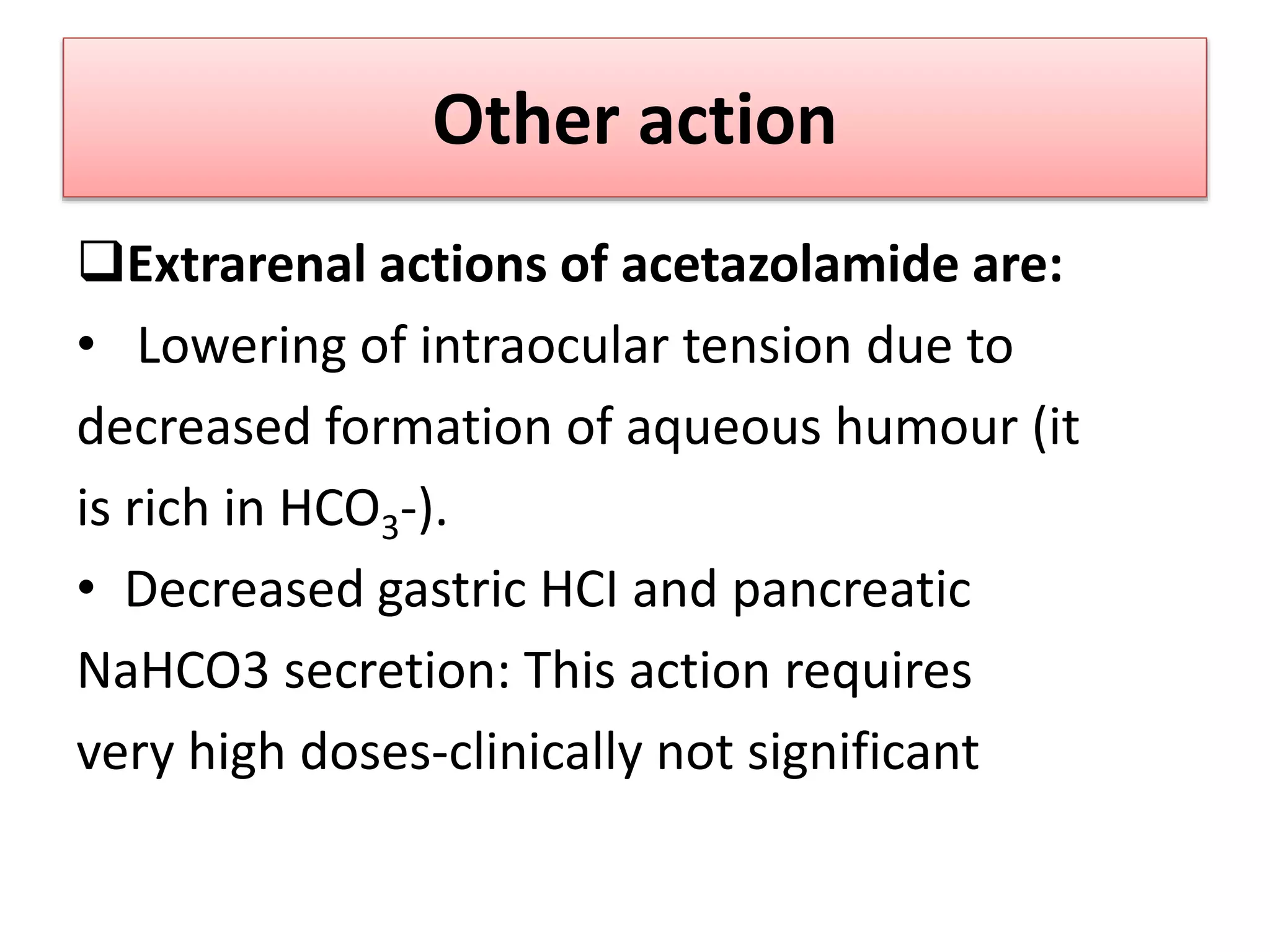 Other action
Extrarenal actions of acetazolamide are:
• Lowering of intraocular tension due to
decreased formation of aqueous humour (it
is rich in HCO3-).
• Decreased gastric HCI and pancreatic
NaHCO3 secretion: This action requires
very high doses-clinically not significant
 