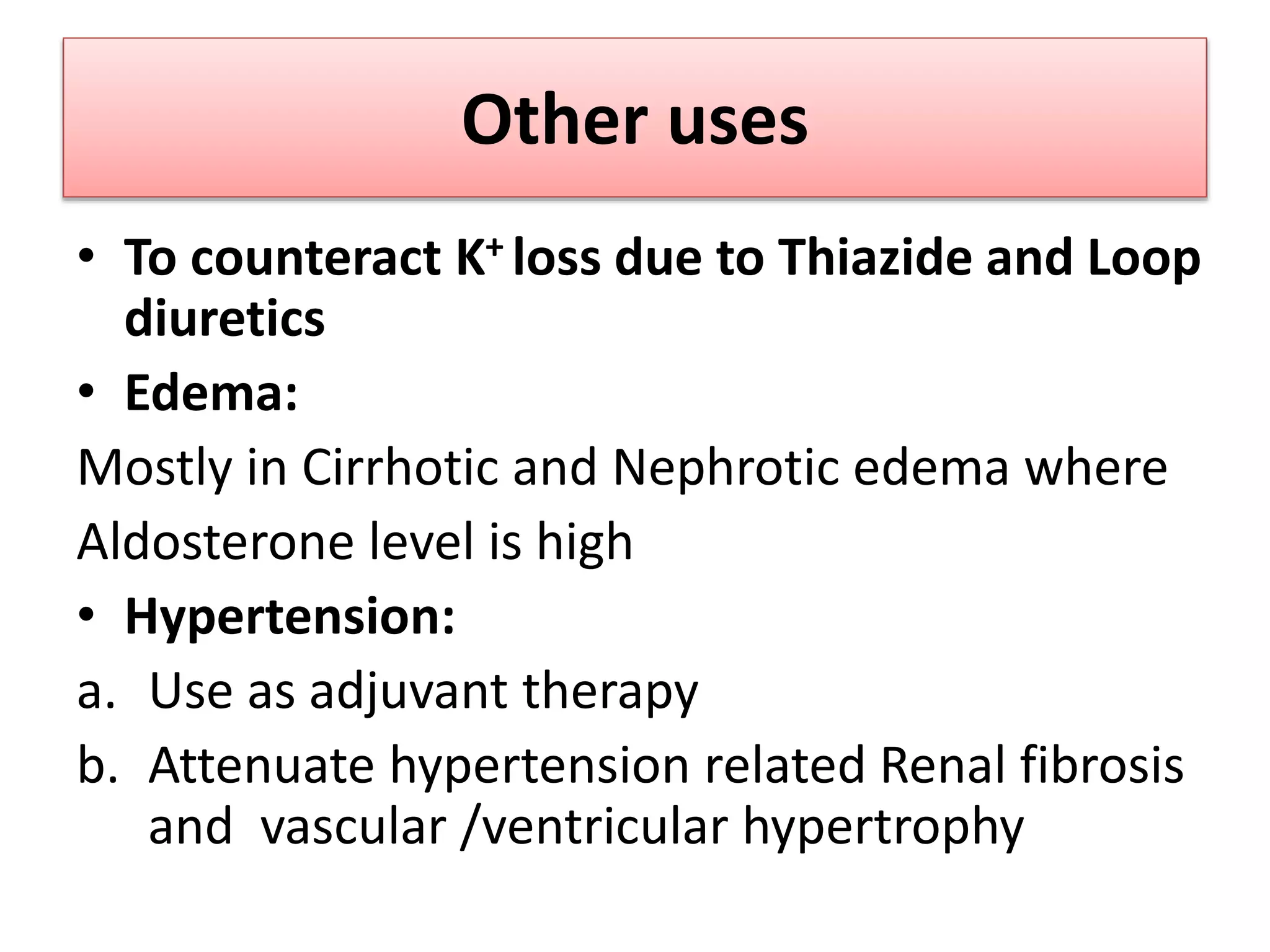 Other uses
• To counteract K+ loss due to Thiazide and Loop
diuretics
• Edema:
Mostly in Cirrhotic and Nephrotic edema where
Aldosterone level is high
• Hypertension:
a. Use as adjuvant therapy
b. Attenuate hypertension related Renal fibrosis
and vascular /ventricular hypertrophy
 