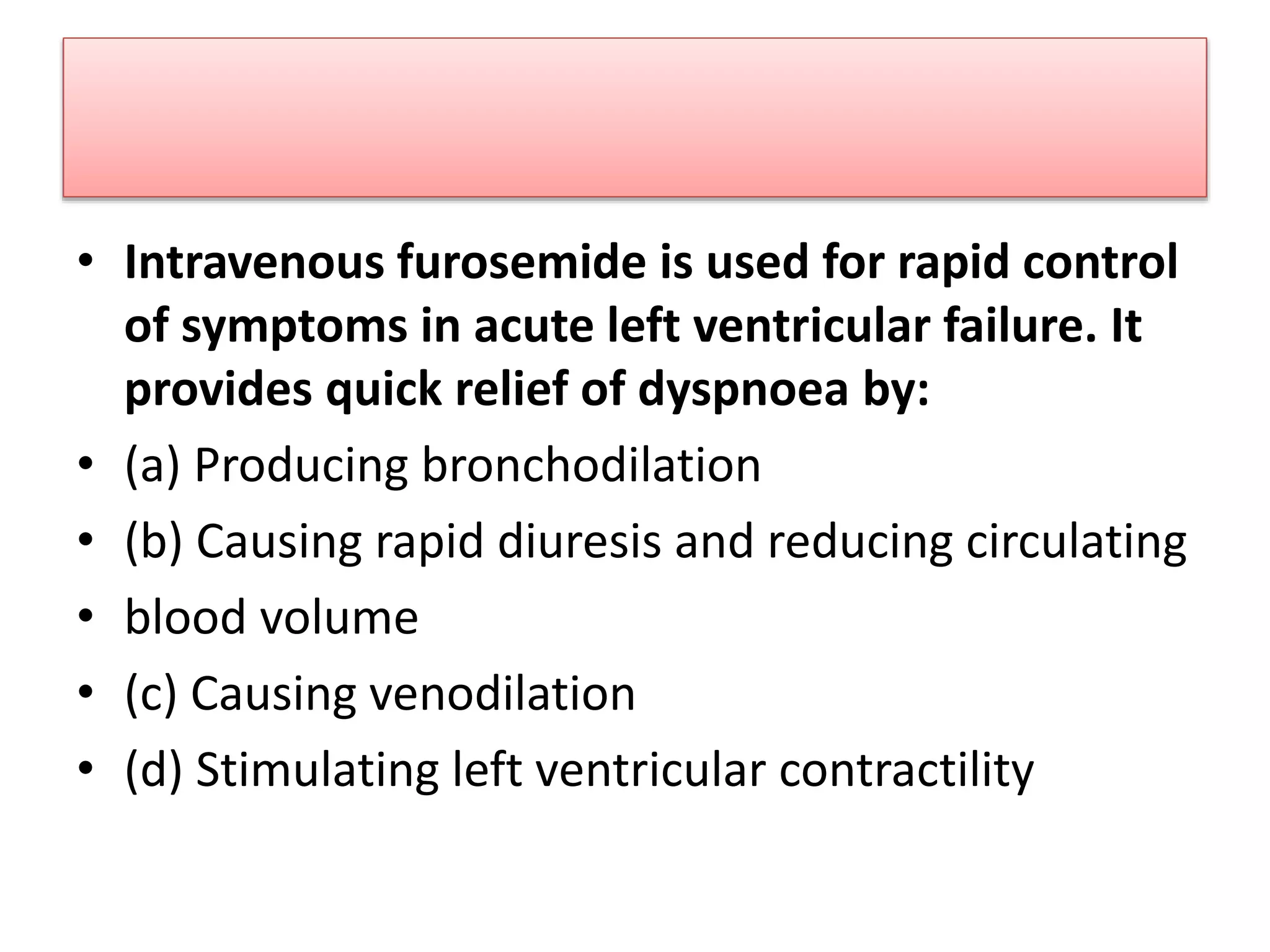 • Intravenous furosemide is used for rapid control
of symptoms in acute left ventricular failure. It
provides quick relief of dyspnoea by:
• (a) Producing bronchodilation
• (b) Causing rapid diuresis and reducing circulating
• blood volume
• (c) Causing venodilation
• (d) Stimulating left ventricular contractility
 