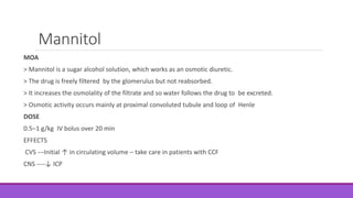 Mannitol
MOA
> Mannitol is a sugar alcohol solution, which works as an osmotic diuretic.
> The drug is freely filtered by the glomerulus but not reabsorbed.
> It increases the osmolality of the filtrate and so water follows the drug to be excreted.
> Osmotic activity occurs mainly at proximal convoluted tubule and loop of Henle
DOSE
0.5–1 g/kg IV bolus over 20 min
EFFECTS
CVS ---Initial ↑ in circulating volume – take care in patients with CCF
CNS ----↓ ICP