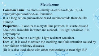 Metolazone
Common name: 7-chloro-2-methyl-4-oxo-3-o-tolyl-1,2,3,4-
tetrahydroquinazoline-6-sulfonamide.
It is a long action quinazolone based sulphonamide thiazide like
diuretic.
Properties: - It occurs as a crystalline powder. It is tasteless and
odourless, insoluble in water and alcohol. It is light sensitive. It is
polymorphic.
Storage:- Store in a air tight. Light resistant container.
Uses -(i) It is used to reduce the swelling and fluid retention caused by
heart failure or kidney diseases.
(ii) It is also used alone with other medications to treat high B.P
 