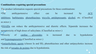 Combinations requiring special precautions
The product information requests special precautions for these combinations:
•The antihypertensive effect can be increased by ACE
inhibitors, barbiturates, phenothiazines, tricyclic antidepressants, alcohol, etc. (Classified
as minor.)
•NSAIDs can reduce the antihypertensive and diuretic effects. Xipamide increases the
neurotoxicity of high doses of salicylates. (Classified as minor.)
•Toxicity of cardiac glycosides is increased due to hypokalemia
and hypomagnesemia.(Classified as minor.)
•Antiarrhythmic agents (classes Ia and III), phenothiazines and other antipsychotics increase
the risk of torsades de pointes due to hypokalemia.
 