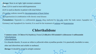 Chlorthalidone
Storage: Store in air tight, light resistant containers
Uses: (i) It is used to treat mild hypertension
(ii) It is used as diuretic in patient with renal failure
(3) cardiac oedema caused by decompensation of heart failure
(4) hypertension in combination with chronic renal disease
Formulations: Xipamide is a sulfonamide diuretic drug marketed by Eli Lilly under the trade names Aquaphor (in
Germany) and Aquaphoril (in Austria). It is used for the treatment of oedema and hypertension.
Common name: 2-Chloro-5-(1-hydroxy-3-oxo-2,3-dihydro-1H-isoindol-1-yl)benzene-1-sulfonamide
•chlorthalidone
Chlorothalidone
It is thiazide diuretic. It occurs as white to yellowish white crystalline powder. It is practically insoluble in water,
ether and chloroform and soluble in methanol.
Storage: It should be stored in airtight container
 