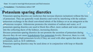Uses: It is used to treat high blood pressure and fluid retension
Formulations: Chorthalidone tablets USP
Potassium sparing diuretics
Potassium-sparing diuretics are medicines that increase diuresis (urination) without the loss
of potassium. They are generally weak diuretics and work by interfering with the sodium-
potassium exchange in the distal convoluted tubule of the kidneys or as an antagonist at the
aldosterone receptor. Aldosterone promotes the retention of sodium and water, so if
potassium-sparing diuretics are used to block this effect, more sodium and water can pass
into the collecting ducts of the kidneys, increasing diuresis.
Because potassium-sparing diuretics do not promote the secretion of potassium during
diuresis they do not cause hypokalemia (low potassium levels). However, there is a risk
of hyperkalemia (high potassium levels) if they are used with other agents that also retain
potassium, such as ACE inhibitors.
Potassium-sparing diuretics may be used alone or in conjunction with loop or thiazide
diuretics.
 