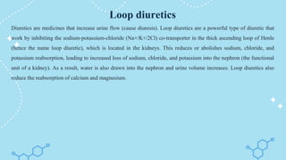 Loop diuretics
Diuretics are medicines that increase urine flow (cause diuresis). Loop diuretics are a powerful type of diuretic that
work by inhibiting the sodium-potassium-chloride (Na+/K+/2Cl) co-transporter in the thick ascending loop of Henle
(hence the name loop diuretic), which is located in the kidneys. This reduces or abolishes sodium, chloride, and
potassium reabsorption, leading to increased loss of sodium, chloride, and potassium into the nephron (the functional
unit of a kidney). As a result, water is also drawn into the nephron and urine volume increases. Loop diuretics also
reduce the reabsorption of calcium and magnesium.
 