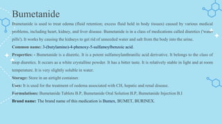 Bumetanide
Bumetanide is used to treat edema (fluid retention; excess fluid held in body tissues) caused by various medical
problems, including heart, kidney, and liver disease. Bumetanide is in a class of medications called diuretics ('water
pills'). It works by causing the kidneys to get rid of unneeded water and salt from the body into the urine.
Common name: 3-(butylamino)-4-phenoxy-5-sulfamoylbenzoic acid.
Properties: - Bumetanide is a diuretic. It is a potent sulfamoylanthranilic acid derivative. It belongs to the class of
loop diuretics. It occurs as a white crystalline powder. It has a bitter taste. It is relatively stable in light and at room
temperature. It is very slightly soluble in water.
Storage: Store in an airtight container.
Uses: It is used for the treatment of oedema associated with CH, hepatic and renal disease.
Formulations: Bumetanide Tablets B.P, Bumetanide Oral Solution B.P, Bumetanide Injection B.I
Brand name: The brand name of this medication is Bumex, BUMET, BURINEX.
 
