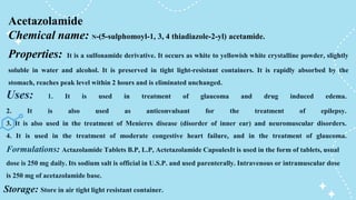 Uses: 1. It is used in treatment of glaucoma and drug induced edema.
2. It is also used as anticonvulsant for the treatment of epilepsy.
3. It is also used in the treatment of Menieres disease (disorder of inner ear) and neuromuscular disorders.
4. It is used in the treatment of moderate congestive heart failure, and in the treatment of glaucoma.
Acetazolamide
Chemical name: N-(5-sulphomoyl-1, 3, 4 thiadiazole-2-yl) acetamide.
Properties: It is a sulfonamide derivative. It occurs as white to yellowish white crystalline powder, slightly
soluble in water and alcohol. It is preserved in tight light-resistant containers. It is rapidly absorbed by the
stomach, reaches peak level within 2 hours and is eliminated unchanged.
Formulations: Actazolamide Tablets B.P, L.P, Actetazolamide CapsulesIt is used in the form of tablets, usual
dose is 250 mg daily. Its sodium salt is official in U.S.P. and used parenterally. Intravenous or intramuscular dose
is 250 mg of acetazolamide base.
Storage: Store in air tight light resistant container.
 