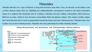 Thiazides
Thiazide diuretics are a type of diuretic (a drug that increases urine flow). They act directly on the kidneys and
promote diuresis (urine flow) by inhibiting the sodium/chloride cotransporter located in the distal convoluted
tubule of a nephron (the functional unit of a kidney). Thiazides decrease sodium reabsorption which increases
fluid loss in urine, which in turn decreases extracellular fluid and plasma volume. This reduces cardiac output
(how hard the heart has to work to pump blood around the body) and lowers blood pressure. Thiazides also work
in other ways to lower blood pressure. Thiazides also cause potassium loss while retaining calcium.
 