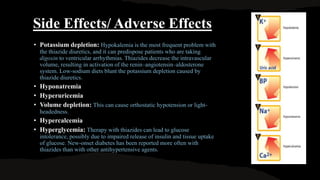 Side Effects/ Adverse Effects
• Potassium depletion: Hypokalemia is the most frequent problem with
the thiazide diuretics, and it can predispose patients who are taking
digoxin to ventricular arrhythmias. Thiazides decrease the intravascular
volume, resulting in activation of the renin–angiotensin–aldosterone
system. Low-sodium diets blunt the potassium depletion caused by
thiazide diuretics.
• Hyponatremia
• Hyperuricemia
• Volume depletion: This can cause orthostatic hypotension or light-
headedness.
• Hypercalcemia
• Hyperglycemia: Therapy with thiazides can lead to glucose
intolerance, possibly due to impaired release of insulin and tissue uptake
of glucose. New-onset diabetes has been reported more often with
thiazides than with other antihypertensive agents.
 