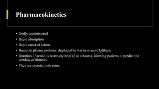 Pharmacokinetics
• Orally administered
• Rapid absorption
• Rapid onset of action
• Bound to plasma proteins: displaced by warfarin and Clofibrate
• Duration of action is relatively brief (2 to 4 hours), allowing patients to predict the
window of diuresis.
• They are secreted into urine.
 