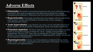 Adverse Effects
 Ototoxicity: Reversible or permanent hearing loss may occur with loop diuretics,
particularly when used in conjunction with other ototoxic drugs (for example,
aminoglycoside antibiotics). Ethacrynic acid is the most likely to cause deafness.
 Hyperuricemia: Furosemide and ethacrynic acid compete with uric acid for the
renal secretory systems, thus blocking its secretion and, in turn, causing or
exacerbating gouty attacks.
 Acute hypovolemia: Loop diuretics can cause a severe and rapid reduction in
blood volume, with the possibility of hypotension, shock, and cardiac arrhythmias.
 Potassium depletion: The heavy load of Na+ presented to the collecting tubule
results in increased exchange of tubular Na+ for K+, leading to the possibility of
hypokalemia. The loss of K+ from cells in exchange for H+ leads to hypokalemic
alkalosis. Use of potassium-sparing diuretics or supplementation with K+ can prevent
the development of hypokalemia.
 Hypomagnesemia: Chronic use of loop diuretics combined with low dietary
intake of Mg2+ can lead to hypomagnesemia, particularly in the elderly. This can be
corrected by oral supplementation.
 