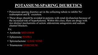 POTASSIUM-SPARING DIURETICS
• Potassium-sparing diuretics act in the collecting tubule to inhibit Na+
reabsorption and K+ excretion.
• These drugs should be avoided in patients with renal dysfunction because of
the increased risk of hyperkalemia. Within this class, there are drugs with
two distinct mechanisms of action: aldosterone antagonists and sodium
channel blockers.
Ex:
• Amiloride MIDAMOR
• Eplerenone INSPRA
• Spironolactone ALDACTONE
• Triamterene DYRENIUM
 