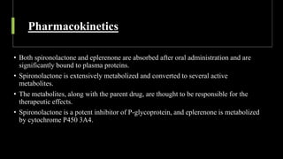 Pharmacokinetics
• Both spironolactone and eplerenone are absorbed after oral administration and are
significantly bound to plasma proteins.
• Spironolactone is extensively metabolized and converted to several active
metabolites.
• The metabolites, along with the parent drug, are thought to be responsible for the
therapeutic effects.
• Spironolactone is a potent inhibitor of P-glycoprotein, and eplerenone is metabolized
by cytochrome P450 3A4.
 