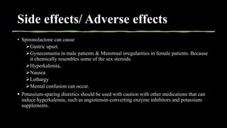 Side effects/ Adverse effects
• Spironolactone can cause
Gastric upset.
Gynecomastia in male patients & Menstrual irregularities in female patients. Because
it chemically resembles some of the sex steroids.
Hyperkalemia,
Nausea
Lethargy
Mental confusion can occur.
 Potassium-sparing diuretics should be used with caution with other medications that can
induce hyperkalemia, such as angiotensin-converting enzyme inhibitors and potassium
supplements.
 