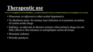 Therapeutic use
• Glaucoma: as adjuvant to other ocular hypotensive
• To alkalinize urine: for urinary tract infection or to promote excretion
of certain acidic drugs.
• Epilepsy: as adjuvant in absence seizures when primary drugs are not
fully effective; but tolerance to antiepileptic action develops.
• Mountain sickness
• Periodic paralysis.
 
