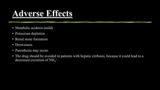Adverse Effects
• Metabolic acidosis (mild)
• Potassium depletion
• Renal stone formation
• Drowsiness
• Paresthesia may occur.
• The drug should be avoided in patients with hepatic cirrhosis, because it could lead to a
decreased excretion of NH4
+.
 
