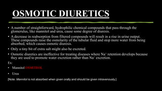 OSMOTIC DIURETICS
• A number of straightforward, hydrophilic chemical compounds that pass through the
glomerulus, like mannitol and urea, cause some degree of diuresis.
• A decrease in reabsorption from filtered compounds will result in a rise in urine output.
These compounds raise the osmolarity of the tubular fluid and stop more water from being
absorbed, which causes osmotic diuresis.
• Only a tiny bit of extra salt might also be excreted.
• Osmotic diuretics are ineffective for treating diseases where Na+ retention develops because
they are used to promote water excretion rather than Na+ excretion.
Ex:
• Mannitol OSMITROL
• Urea
[Note: Mannitol is not absorbed when given orally and should be given intravenously.]
 