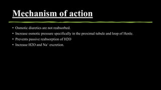 Mechanism of action
• Osmotic diuretics are not reabsorbed.
• Increase osmotic pressure specifically in the proximal tubule and loop of Henle.
• Prevents passive reabsorption of H2O
• Increase H2O and Na+ excretion.
 