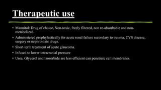 Therapeutic use
• Mannitol: Drug of choice, Non-toxic, freely filtered, non re-absorbable and non-
metabolized.
• Administered prophylactically for acute renal failure secondary to trauma, CVS disease,
surgery or nephrotoxic drugs.
• Short-term treatment of acute glaucoma.
• Infused to lower intracranial pressure
• Urea, Glycerol and Isosorbide are less efficient can penetrate cell membranes.
 