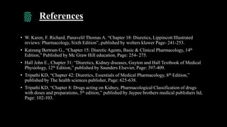 References
• W. Karen, F. Richard, Panavelil Thomas A. “Chapter 18: Diuretics, Lippincott Illustrated
reviews: Pharmacology, Sixth Edition”, published by wolters kluwer Page- 241-253.
• Katzung Bertram G., “Chapter 15: Diuretic Agents, Basic & Clinical Pharmacology, 14th
Edition,” Published by Mc Graw Hill education, Page: 254- 275.
• Hall John E., Chapter 31: “Diuretics, Kidney diseases, Guyton and Hall Textbook of Medical
Physiology, 12th Edition,” published by Saunders Elsevier, Page: 397-409.
• Tripathi KD, “Chapter 42: Diuretics, Essentials of Medical Pharmacology, 8th Edition,”
published by The health sciences publisher, Page: 625-638.
• Tripathi KD, “Chapter 8: Drugs acting on Kidney, Pharmacological Classification of drugs
with doses and preparations, 5th edition,” published by Jaypee brothers medical publishers ltd,
Page: 102-103.
 