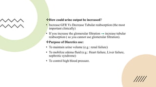How could urine output be increased?
• Increase GFR Vs Decrease Tubular reabsorption (the most
important clinically)
• If you increase the glomerular filtration increase tubular
reabsorption ( so you cannot use glomerular filtration).
Purpose of Diuretics use:
• To maintain urine volume (e.g.: renal failure)
• To mobilize edema fluid (e.g.: Heart failure, Liver failure,
nephrotic syndrome)
• To control high blood pressure.
 