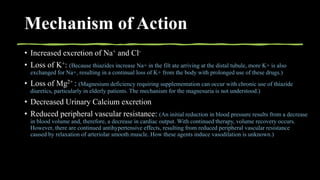 Mechanism of Action
• Increased excretion of Na+ and Cl-
• Loss of K+: (Because thiazides increase Na+ in the filt ate arriving at the distal tubule, more K+ is also
exchanged for Na+, resulting in a continual loss of K+ from the body with prolonged use of these drugs.)
• Loss of Mg2+ : (Magnesium deficiency requiring supplementation can occur with chronic use of thiazide
diuretics, particularly in elderly patients. The mechanism for the magnesuria is not understood.)
• Decreased Urinary Calcium excretion
• Reduced peripheral vascular resistance: (An initial reduction in blood pressure results from a decrease
in blood volume and, therefore, a decrease in cardiac output. With continued therapy, volume recovery occurs.
However, there are continued antihypertensive effects, resulting from reduced peripheral vascular resistance
caused by relaxation of arteriolar smooth muscle. How these agents induce vasodilation is unknown.)
 