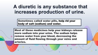 A diuretic is any substance that
increases production of urine.
Sometimes called water pills, help rid your
body of salt (sodium) and water.
Most of these medicines help your kidneys release
more sodium into your urine. The sodium helps
remove water from your blood, decreasing the
amount of fluid flowing through your veins and
arteries.
 