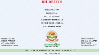 TEERTHANKER MAHAVEER COLLEGE OF PHARMACY
TMU, MORADABAD
DIURETICS
A
PRESENTATION
FOR PARTIAL
FULLFILMENT OF
MASTER OF PHARMACY
COURSE CODE :- MPL106
(PHARMACOLOGY)
PRESENTED BY:-
MOHIT PANDEY
M.PHARM 1 SEM
(PHARMACOLOGY)
PRESENTED TO:-
DR. K.K. SHARMA
PROFESSOR
PHARMACOLOGY
 