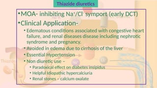 Thiazide diuretics
•MOA- inhibiting Na+
/Cl-
symport (early DCT)
•Clinical Application-
• Edematous conditions associated with congestive heart
failure, and renal diseases disease including nephrotic
syndrome and pregnancy.
• Avoided in edema due to cirrhosis of the liver
• Essential Hypertension
• Non diuretic use –
• Paradoxical effect on diabetes insipidus
• Helpful Idiopathic hypercalciuria
• Renal stones – calcium oxalate
 