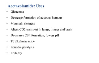 Acetazolamide: Uses
• Glaucoma
• Decrease formation of aqueous humour
• Mountain sickness
• Alters CO2 transport in lungs, tissues and brain
• Decreases CSF formation, lowers pH
• To alkalinise urine
• Periodic paralysis
• Epilepsy
 