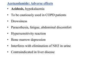 Acetazolamide: Adverse effects
• Acidosis, hypokalaemia
• To be cautiously used in COPD patients
• Drowsiness
• Paraesthesia, fatigue, abdominal discomfort
• Hypersensitivity reaction
• Bone marrow depression
• Interferes with elimination of NH3 in urine
• Contraindicated in liver disease
 