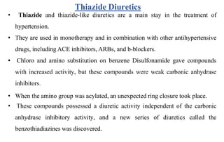 • Thiazide and thiazide-like diuretics are a main stay in the treatment of
hypertension.
• They are used in monotherapy and in combination with other antihypertensive
drugs, including ACE inhibitors, ARBs, and b-blockers.
• Chloro and amino substitution on benzene Disulfonamide gave compounds
with increased activity, but these compounds were weak carbonic anhydrase
inhibitors.
• When the amino group was acylated, an unexpected ring closure took place.
• These compounds possessed a diuretic activity independent of the carbonic
anhydrase inhibitory activity, and a new series of diuretics called the
benzothiadiazines was discovered.
Thiazide Diuretics
 