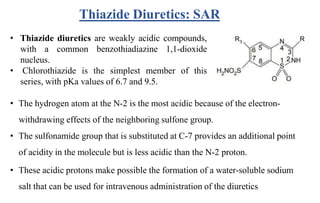 • Thiazide diuretics are weakly acidic compounds,
with a common benzothiadiazine 1,1-dioxide
nucleus.
• Chlorothiazide is the simplest member of this
series, with pKa values of 6.7 and 9.5.
• The hydrogen atom at the N-2 is the most acidic because of the electron-
withdrawing effects of the neighboring sulfone group.
• The sulfonamide group that is substituted at C-7 provides an additional point
of acidity in the molecule but is less acidic than the N-2 proton.
• These acidic protons make possible the formation of a water-soluble sodium
salt that can be used for intravenous administration of the diuretics
Thiazide Diuretics: SAR
 