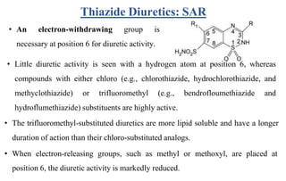Thiazide Diuretics: SAR
• An electron-withdrawing group is
necessary at position 6 for diuretic activity.
• Little diuretic activity is seen with a hydrogen atom at position 6, whereas
compounds with either chloro (e.g., chlorothiazide, hydrochlorothiazide, and
methyclothiazide) or trifluoromethyl (e.g., bendrofloumethiazide and
hydroflumethiazide) substituents are highly active.
• The trifluoromethyl-substituted diuretics are more lipid soluble and have a longer
duration of action than their chloro-substituted analogs.
• When electron-releasing groups, such as methyl or methoxyl, are placed at
position 6, the diuretic activity is markedly reduced.
 